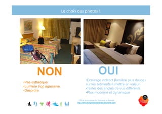 Le choix des photos !
Office de tourisme du Vignoble de Nantes
http://www.levignobledenantes-tourisme.com
NON
•Eclairage indirect (lumière plus douce)
sur les éléments à mettre en valeur
•Tester des angles de vue différents
•Plus moderne et dynamique
OUI
•Pas esthétique
•Lumière trop agressive
•Désordre
 