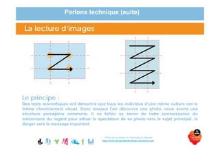 La lecture d’images
Que regarde-t-il ?
La lecture d’images
Le principe :
Des tests scientifiques ont démontré que tous les individus d’une même culture ont le
même cheminement visuel. Donc lorsque l’on découvre une photo, nous avons une
structure perceptive commune. Il va falloir se servir de cette connaissance du
mécanisme du regard pour attirer le spectateur de sa photo vers le sujet principal, le
diriger vers le message important.
Parlons technique (suite)
Office de tourisme du Vignoble de Nantes
http://www.levignobledenantes-tourisme.com
 