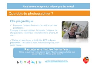 Une bonne image vaut mieux que des mots!
Être pragmatique …
Présenter l’ensemble de mon activité et de mes
prestations :
Exemple pour une location : la façade, l’intérieur de
chaque pièce, l’extérieur, l’environnement proche, la
vue….
Mettre en avant mes spécificités, LES + de ma
prestation : ma table d’hôte, ma déco originale, mon
jardin planté…
Office de tourisme du Vignoble de Nantes
http://www.levignobledenantes-tourisme.com
Que dois-je photographier ?
Raconter une histoire, humaniser :
Qu’est-ce que vous voulez donner à voir ? Quel message souhaitez-vous
passer ? Quel ton ? Sous quelle forme ?
 