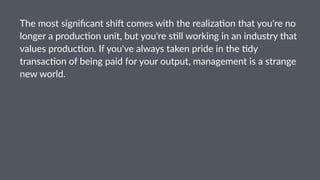 The$most$signiﬁcant$shi/$comes$with$the$realiza4on$that$you're$no$
longer$a$produc4on$unit,$but$you're$s4ll$working$in$an$industry$that$
values$produc4on.$If$you've$always$taken$pride$in$the$4dy$
transac4on$of$being$paid$for$your$output,$management$is$a$strange$
new$world.
 