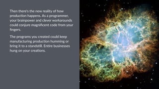 Then%there's%the%new%reality%of%how%
produc5on%happens.%As%a%programmer,%
your%brainpower%and%clever%workarounds%
could%conjure%magniﬁcent%code%from%your%
ﬁngers.
The$programs$you$created$could$keep$
manufacturing$produc6on$humming$or$
bring$it$to$a$stands6ll.$En6re$businesses$
hung$on$your$crea6ons.$
 