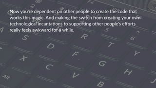 Now$you're$dependent$on$other$people$to$create$the$code$that$
works$this$magic.$And$making$the$switch$from$crea:ng$your$own$
technological$incanta:ons$to$suppor:ng$other$people's$eﬀorts$
really$feels$awkward$for$a$while.
 