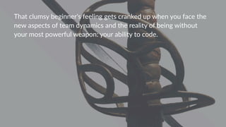 That%clumsy%beginner's%feeling%gets%cranked%up%when%you%face%the%
new%aspects%of%team%dynamics%and%the%reality%of%being%without%
your%most%powerful%weapon:%your%ability%to%code.%
 