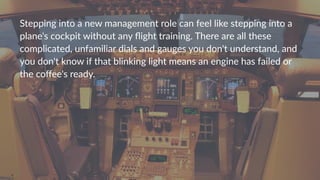 Stepping(into(a(new(management(role(can(feel(like(stepping(into(a(
plane's(cockpit(without(any(ﬂight(training.(There(are(all(these(
complicated,(unfamiliar(dials(and(gauges(you(don't(understand,(and(
you(don't(know(if(that(blinking(light(means(an(engine(has(failed(or(
the(coﬀee's(ready.(
 