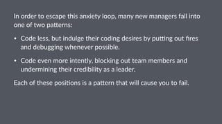 In#order#to#escape#this#anxiety#loop,#many#new#managers#fall#into#
one#of#two#pa7erns:
• Code&less,&but&indulge&their&coding&desires&by&pu5ng&out&ﬁres&
and&debugging&whenever&possible.
• Code&even&more&intently,&blocking&out&team&members&and&
undermining&their&credibility&as&a&leader.
Each%of%these%posi-ons%is%a%pa/ern%that%will%cause%you%to%fail.%
 