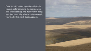 Once%you've%u+ered%those%fateful%words,%
you%are%no%longer%doing%the%job%you%were%
paid%to%do:%leading.%And%if%you're%not%doing%
your%job,%especially%when%your%team%needs%
your%leadership%most,%then%no%one%is.
 