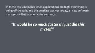 In#those#crisis#moments#when#expecta1ons#are#high,#everything#is#
going#oﬀ#the#rails,#and#the#deadline#was#yesterday,#all#new#so9ware#
managers#will#u;er#one#fateful#sentence.
!"It$would$be$so$much$faster$if$I$just$did$this$
myself."!
 