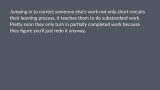 Jumping(in(to(correct(someone(else's(work(not(only(short5circuits(
their(learning(process,(it(teaches(them(to(do(substandard(work.(
Pre<y(soon(they(only(turn(in(par=ally(completed(work(because(
they(ﬁgure(you'll(just(redo(it(anyway.
 