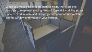 When%you%move%back%into%produc4on%mode,%there's%no%one%
available%to%keep%team%moving%forward.%Essen4al%work%like%status%
updates,%work%review,%and%new%project%prepara4on%is%completely%
out%the%window%un4l%you%pick%your%head%up.%
 