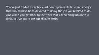 You've'just'traded'away'hours'of'non3replaceable'8me'and'energy'
that'should'have'been'devoted'to'doing'the'job'you're'hired'to'do.'
And'when'you'get'back'to'the'work'that's'been'piling'up'on'your'
desk,'you've'got'to'dig'out'all'over'again.
 