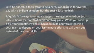 Let's&be&honest.&It&feels&great&to&be&a&hero,&swooping&in&to&save&the&
day&with&a&brilliant&solu:on.&But&the&cost&is&just&too&high.
A""quick"ﬁx""always"takes"much"longer,"turning"your"one9hour"job"
into"six"hours"(or"more!)"of"mind9numbing"panic."While"you"code"up"
a"ﬁx,"your"resentment"and"exhausDon"build"and"you're"teaching"
your"team"to"depend"on"your"last9minute"eﬀorts"to"bail"them"out"
instead"of"their"own"skills."
 