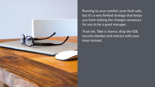 Running&to&your&comfort&zone&feels&safe,&
but&it's&a&very&limited&strategy&that&keeps&
you&from&making&the&changes&necessary&
for&you&to&be&a&good&manager.
Trust&me.&Take&a&chance,&drop&the&IDE&
security&blanket&and&interact&with&your&
team&instead.
 