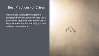 Best%Prac*ces%for%Crises
While&you're&wai.ng&for&your&team&to&
complete&their&work,&you&don't&need&to&sit&
passively&or&beat&them&with&the&boss&s.ck.&
Here&are&a&few&.ps&that&will&keep&you&sane&
and&your&team&on&track.
 