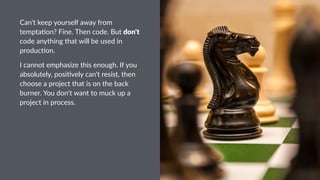 Can't&keep&yourself&away&from&
tempta3on?&Fine.&Then&code.&But&don't&
code&anything&that&will&be&used&in&
produc3on.
I"cannot"emphasize"this"enough."If"you"
absolutely,"posi7vely"can't"resist,"then"
choose"a"project"that"is"on"the"back"
burner."You"don't"want"to"muck"up"a"
project"in"process.
 