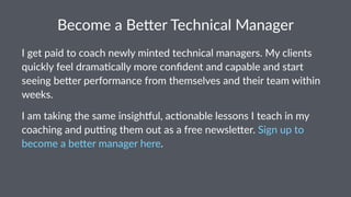 Become&a&Be(er&Technical&Manager
I"get"paid"to"coach"newly"minted"technical"managers."My"clients"
quickly"feel"drama:cally"more"conﬁdent"and"capable"and"start"
seeing"be=er"performance"from"themselves"and"their"team"within"
weeks.
I"am"taking"the"same"insigh-ul,"ac2onable"lessons"I"teach"in"my"
coaching"and"pu8ng"them"out"as"a"free"newsle<er."Sign"up"to"
become"a"be<er"manager"here.
 