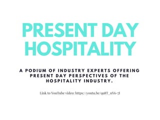 Link to YouTube video: https://youtu.be/q98T_nY6-7I
PRESENT DAY
HOSPITALITY
A P O D I U M O F I N D U S T R Y E X P E R T S O F F E R I N G
P R E S E N T D A Y P E R S P E C T I V E S O F T H E
H O S P I T A L I T Y I N D U S T R Y .
 