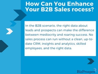How Can You Enhance
Your B2B Sales rocess?
In the B2B scenario, the right data about
leads and prospects can make the difference
between mediocrity and roaring success. No
sales process can run without a clean, up-to-
date CRM, insights and analytics, skilled
employees, and the right data.
 