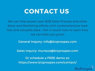 CONTACT US
We can help power your B2B Sales Process and other
Sales and Marketing efforts with comprehensive lead
lists and valuable data. Get in touch now to learn how
we can help you grow!
General Inquiry: info@bizprospex.com
Sales Inquiry: murtaza@bizprospex.com
Or schedule a FREE demo at:
https://www.bizprospex.com/contact/
 
