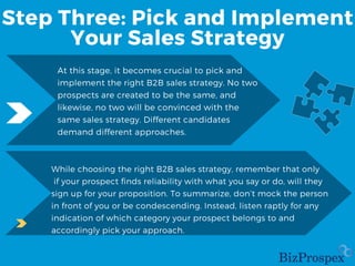 Step Three: Pick and Implement
Your Sales Strategy
At this stage, it becomes crucial to pick and
implement the right B2B sales strategy. No two
prospects are created to be the same, and
likewise, no two will be convinced with the
same sales strategy. Different candidates
demand different approaches.
While choosing the right B2B sales strategy, remember that only
if your prospect finds reliability with what you say or do, will they
sign up for your proposition. To summarize, don’t mock the person
in front of you or be condescending. Instead, listen raptly for any
indication of which category your prospect belongs to and
accordingly pick your approach.
 
