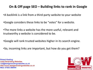 On & Off page SEO – Building links to rank in Google

•A backlink is a link from a third-party website to your website

•Google considers these links to be “votes” for a website.

•The more links a website has the more useful, relevant and
trustworthy a website is considered to be.

•Google will rank trusted websites higher in its search engine.

•So, incoming links are important, but how do you get them?
 