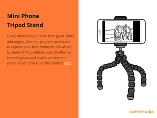 Mini Phone
Tripod Stand
Great moments are taken from great shots
and angles. Use mini phone tripod stand
to capture your best moments. No where
to stand it? No problem, wrap the flexible
tripod legs around a lamp or tree and
you're all set. Check out the product here.
 