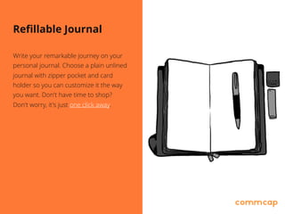Refillable Journal
Write your remarkable journey on your
personal journal. Choose a plain unlined
journal with zipper pocket and card
holder so you can customize it the way
you want. Don't have time to shop? 
Don't worry, it's just one click away.
 