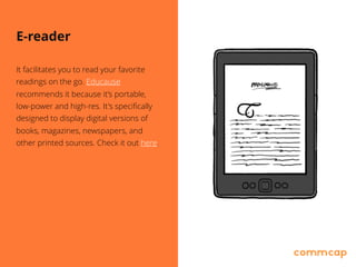 E-reader
It facilitates you to read your favorite
readings on the go. Educause
recommends it because it’s portable, 
low-power and high-res. It's specifically
designed to display digital versions of
books, magazines, newspapers, and 
other printed sources. Check it out here.
 