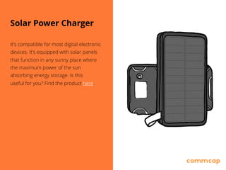 Solar Power Charger
It's compatible for most digital electronic
devices. It's equipped with solar panels
that function in any sunny place where
the maximum power of the sun
absorbing energy storage. Is this 
useful for you? Find the product here.
 