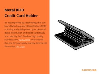 Metal RFID
Credit Card Holder
It's accompanied by a technology that can
block Radio Frequency Identification (RFID)
scanning and safely protect your personal
digital information and credit card details
from identity theft. Made of high quality
stainless steel, Asecurelife recommends
this one for your safety journey. Interested?
Please visit this page.
 