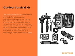 Outdoor Survival Kit
The American Red Cross recommends
this kind of products as multi
professional emergency survival kits. 
It's necessary when camping, hiking,
adventures, survival and in emergency
situations. Gentlemen would find this
pretty cool as a stocking stuffer or
birthday gift. Learn more about it here.
 
