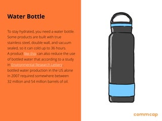 Water Bottle
To stay hydrated, you need a water bottle.
Some products are built with true
stainless steel, double wall, and vacuum
sealed, so it can cold up to 36 hours. 
A product like this can also reduce the use
of bottled water that according to a study
in Environmental Research Letters,
bottled water production in the US alone
in 2007 required somewhere between 
32 million and 54 million barrels of oil.
 
