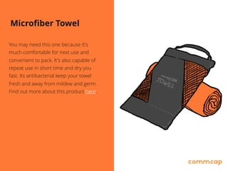 Microfiber Towel
You may need this one because it's
much comfortable for next use and
convenient to pack. It's also capable of
repeat use in short time and dry you
fast. Its antibacterial keep your towel
fresh and away from mildew and germ.
Find out more about this product here.
 