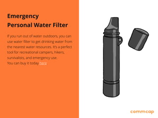 Emergency
Personal Water Filter
If you run out of water outdoors, you can
use water filter to get drinking water from
the nearest water resources. It’s a perfect
tool for recreational campers, hikers,
survivalists, and emergency use. 
You can buy it today here.
 