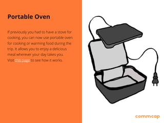 Portable Oven
If previously you had to have a stove for
cooking, you can now use portable oven
for cooking or warming food during the
trip. It allows you to enjoy a delicious
meal wherever your day takes you. 
Visit this page to see how it works.
 