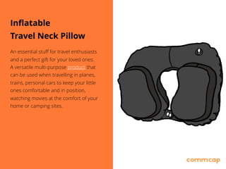Inflatable
Travel Neck Pillow
An essential stuff for travel enthusiasts
and a perfect gift for your loved ones. 
A versatile multi-purpose product that
can be used when travelling in planes,
trains, personal cars to keep your little
ones comfortable and in position,
watching movies at the comfort of your
home or camping sites.
 