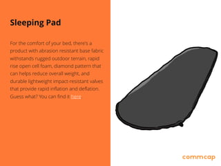 Sleeping Pad
For the comfort of your bed, there's a
product with abrasion resistant base fabric
withstands rugged outdoor terrain, rapid
rise open cell foam, diamond pattern that
can helps reduce overall weight, and
durable lightweight impact-resistant valves
that provide rapid inflation and deflation.
Guess what? You can find it here.
 