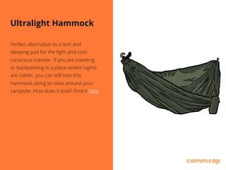 Ultralight Hammock
Perfect alternative to a tent and
sleeping pad for the light and cost-
conscious traveler. If you are traveling
or backpacking in a place where nights
are colder, you can still tote this
hammock along to relax around your
campsite. How does it look? Find it here.
 