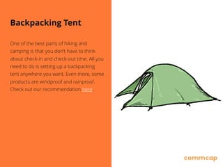 Backpacking Tent
One of the best parts of hiking and
camping is that you don’t have to think
about check-in and check-out time. All you
need to do is setting up a backpacking
tent anywhere you want. Even more, some
products are windproof and rainproof.
Check out our recommendation here.
 