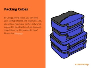 Packing Cubes
By using packing cubes, you can keep
your stuffs protected and organized. Also,
you will not make your clothes dirty when
exposed to liquid spills such as shampoo,
soap, lotion, etc. Do you need it now?
Please visit this page.
 
