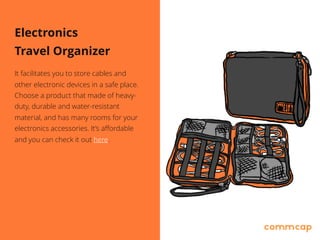 Electronics
Travel Organizer
It facilitates you to store cables and
other electronic devices in a safe place.
Choose a product that made of heavy-
duty, durable and water-resistant
material, and has many rooms for your
electronics accessories. It’s affordable
and you can check it out here.
 