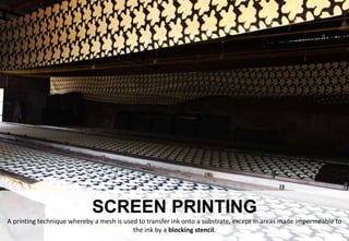 SCREEN PRINTING
A printing technique whereby a mesh is used to transfer ink onto a substrate, except in areas made impermeable to
the ink by a blocking stencil.
 