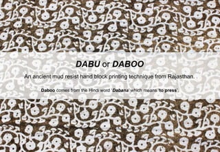DABU or DABOO
An ancient mud resist hand block printing technique from Rajasthan.
Daboo comes from the Hindi word ‘Dabana’ which means ‘to press’.
 