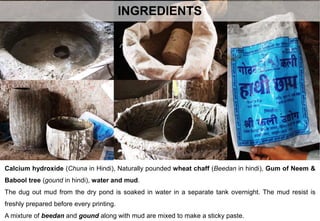 INGREDIENTS
Calcium hydroxide (Chuna in Hindi), Naturally pounded wheat chaff (Beedan in hindi), Gum of Neem &
Babool tree (gound in hindi), water and mud.
The dug out mud from the dry pond is soaked in water in a separate tank overnight. The mud resist is
freshly prepared before every printing.
A mixture of beedan and gound along with mud are mixed to make a sticky paste.
 