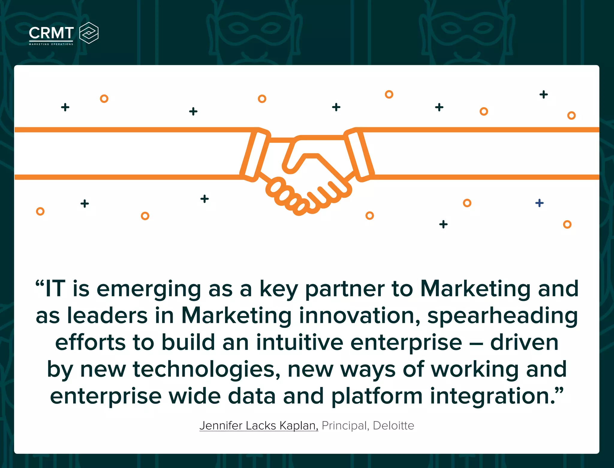 Jennifer Lacks Kaplan, Principal, Deloitte
“IT is emerging as a key partner to Marketing and
as leaders in Marketing innovation, spearheading
efforts to build an intuitive enterprise – driven
by new technologies, new ways of working and
enterprise wide data and platform integration.”
 