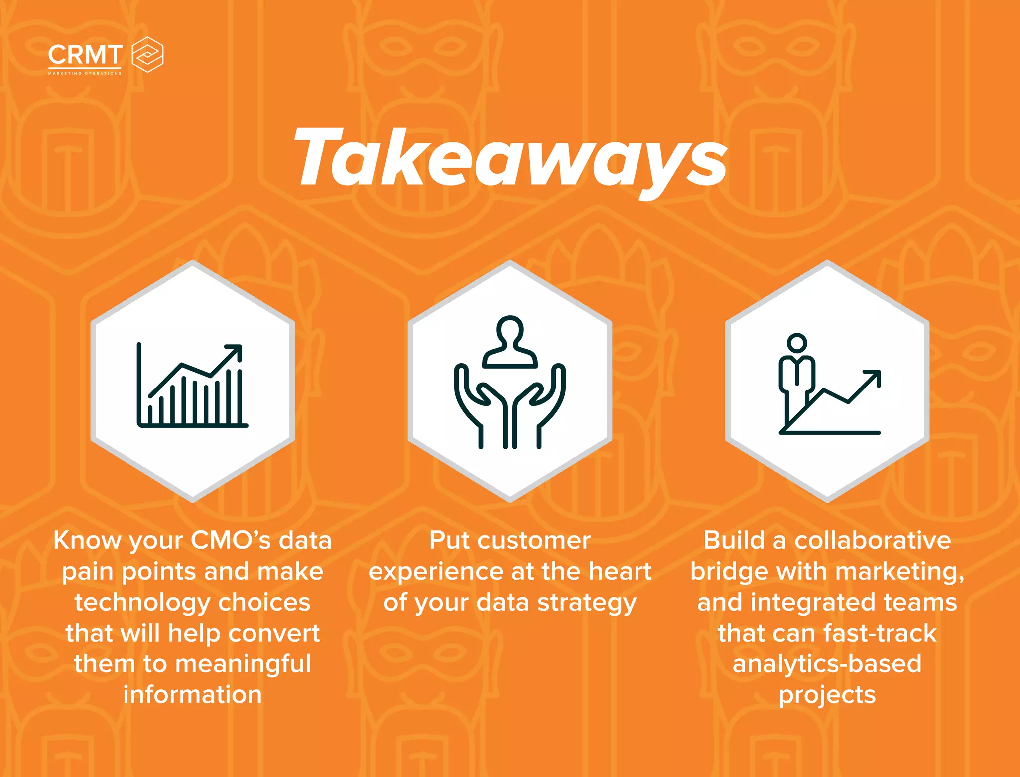 Takeaways
Know your CMO’s data
pain points and make
technology choices
that will help convert
them to meaningful
information
Put customer
experience at the heart
of your data strategy
Build a collaborative
bridge with marketing,
and integrated teams
that can fast-track
analytics-based
projects
 
