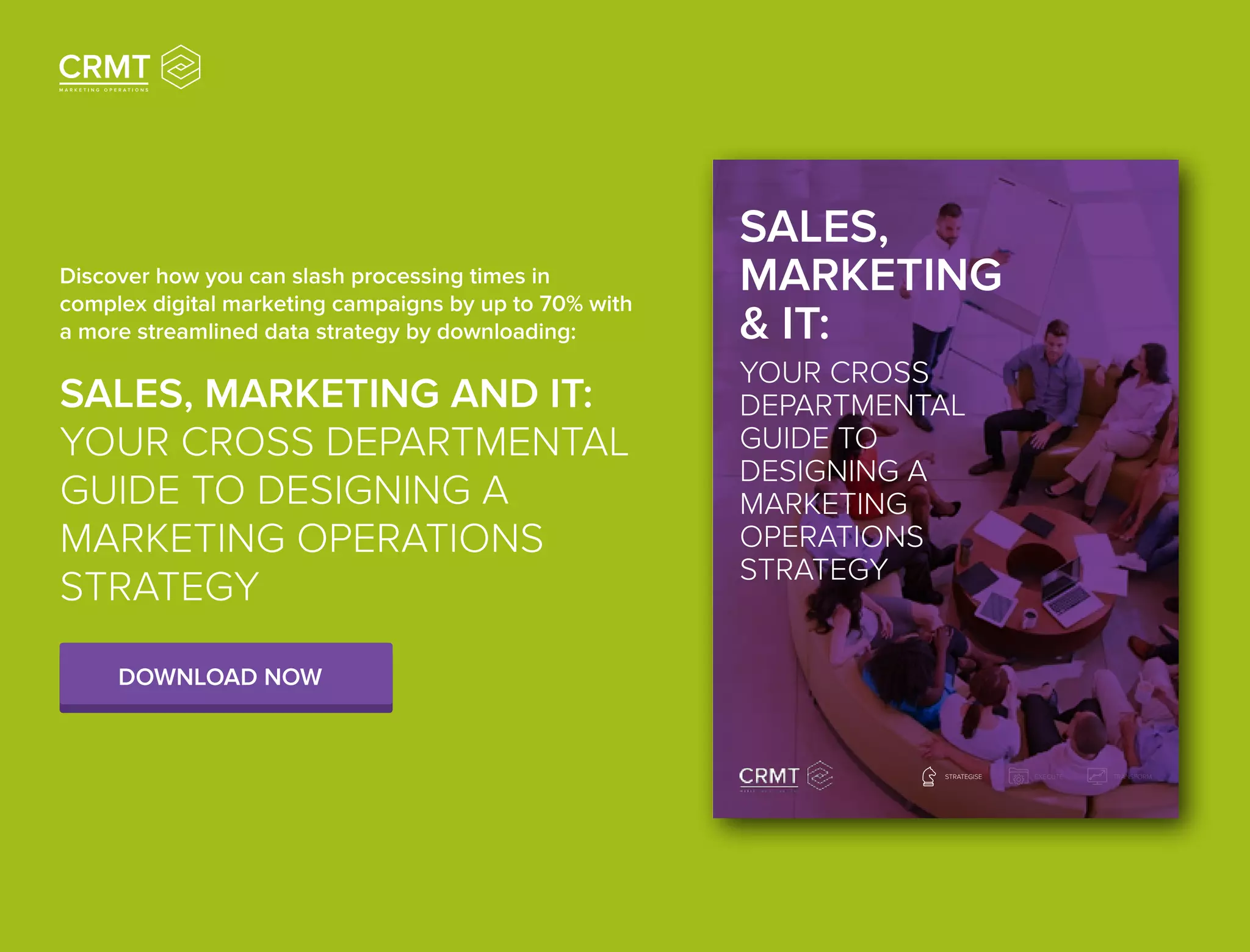 SALES,
MARKETING
& IT:
YOUR CROSS
DEPARTMENTAL
GUIDE TO
DESIGNING A
MARKETING
OPERATIONS
STRATEGY
TRANSFORMSTRATEGISE EXECUTE
Discover how you can slash processing times in
complex digital marketing campaigns by up to 70% with
a more streamlined data strategy by downloading:
SALES, MARKETING AND IT:
YOUR CROSS DEPARTMENTAL
GUIDE TO DESIGNING A
MARKETING OPERATIONS
STRATEGY
DOWNLOAD NOW
 