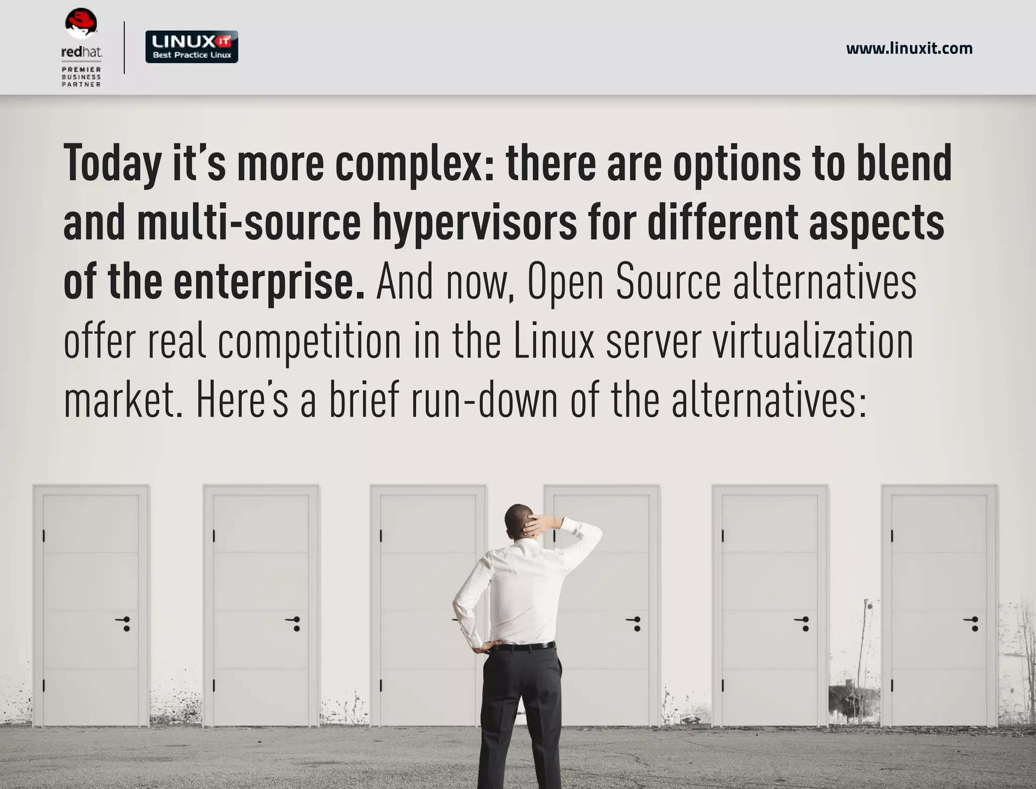 Today it’s more complex: there are options to blend
and multi-source hypervisors for different aspects
of the enterprise. And now, Open Source alternatives
offer real competition in the Linux server virtualization
market. Here’s a brief run-down of the alternatives:
www.linuxit.com
 
