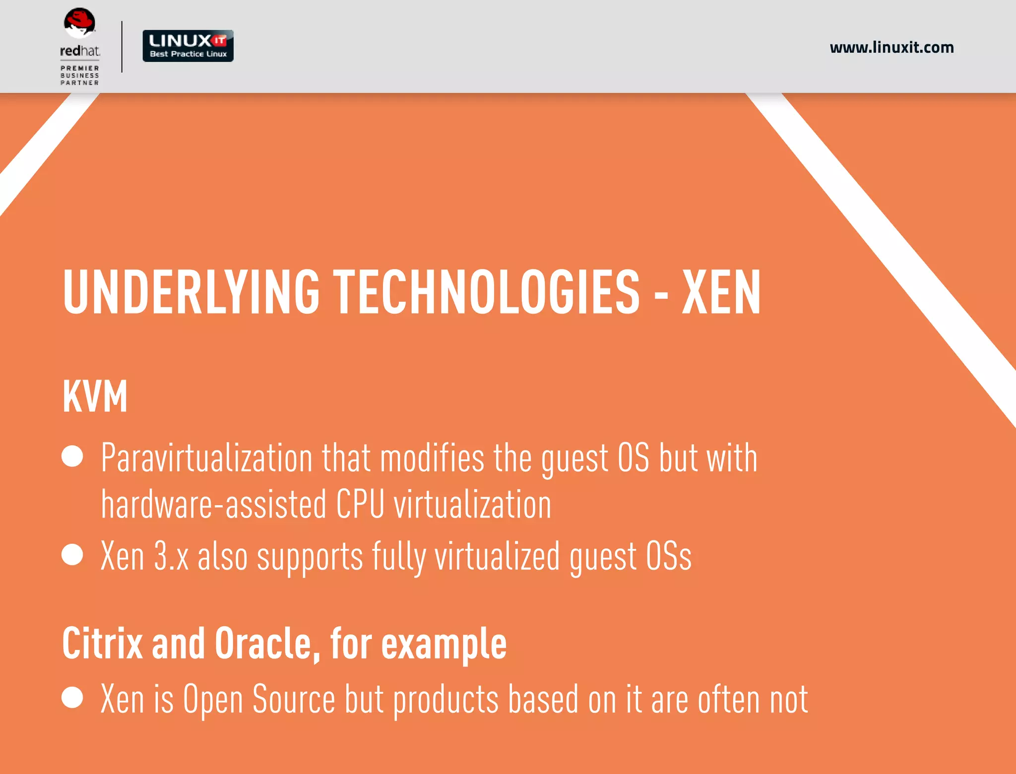 UNDERLYING TECHNOLOGIES - XEN
KVM
Paravirtualization that modifies the guest OS but with
hardware-assisted CPU virtualization
Xen 3.x also supports fully virtualized guest OSs
Citrix and Oracle, for example
Xen is Open Source but products based on it are often not
www.linuxit.com
 