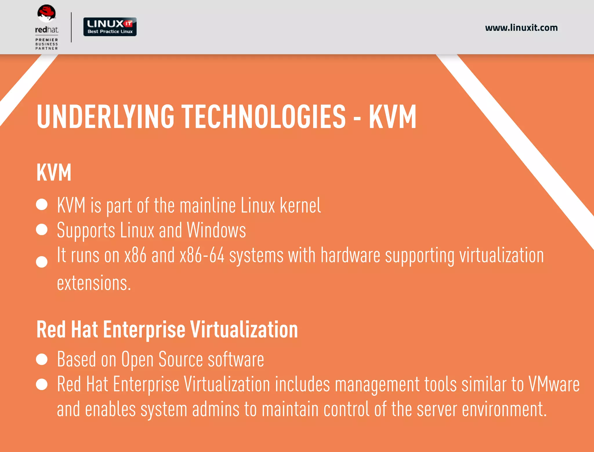 UNDERLYING TECHNOLOGIES - KVM
KVM
KVM is part of the mainline Linux kernel
Supports Linux and Windows
It runs on x86 and x86-64 systems with hardware supporting virtualization
extensions.
Red Hat Enterprise Virtualization
Based on Open Source software
Red Hat Enterprise Virtualization includes management tools similar to VMware
and enables system admins to maintain control of the server environment.
www.linuxit.com
 