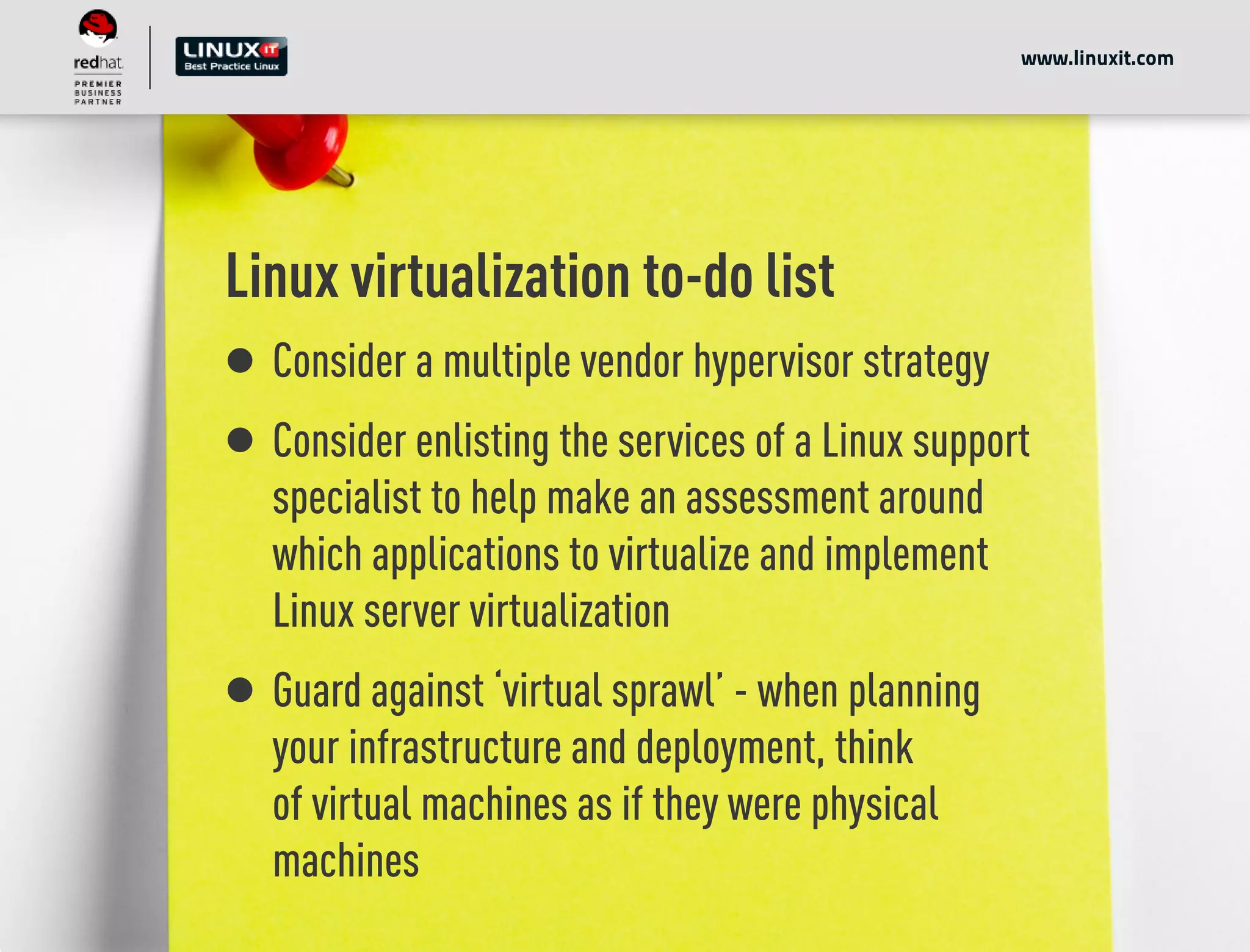 Linux virtualization to-do list
Consider a multiple vendor hypervisor strategy
Consider enlisting the services of a Linux support
specialist to help make an assessment around
which applications to virtualize and implement
Linux server virtualization
Guard against ‘virtual sprawl’ - when planning
your infrastructure and deployment, think
of virtual machines as if they were physical
machines
www.linuxit.com
 